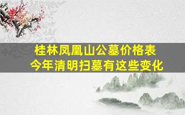 桂林凤凰山公墓价格表 今年清明扫墓有这些变化